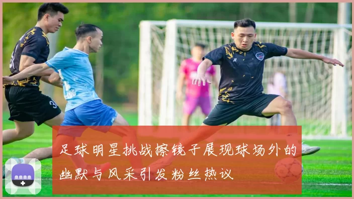 足球明星挑战擦镜子展现球场外的幽默与风采引发粉丝热议
