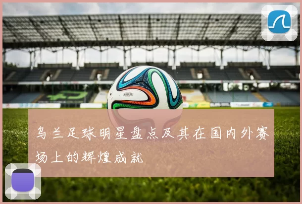 乌兰足球明星盘点及其在国内外赛场上的辉煌成就