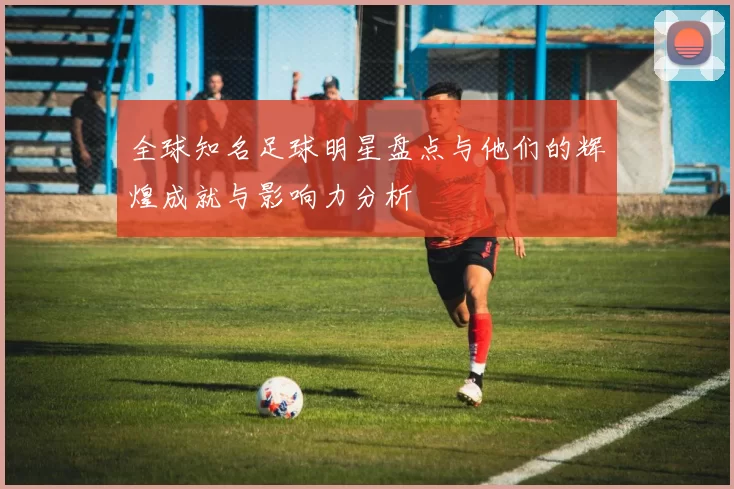 全球知名足球明星盘点与他们的辉煌成就与影响力分析