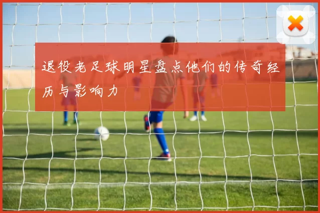 退役老足球明星盘点他们的传奇经历与影响力