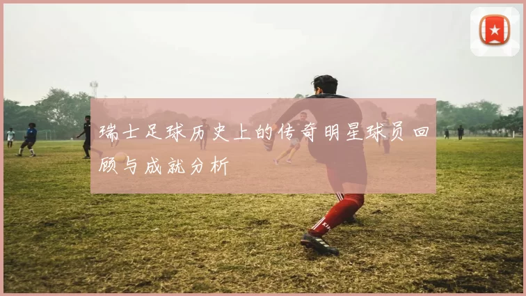 瑞士足球历史上的传奇明星球员回顾与成就分析