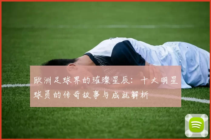 欧洲足球界的璀璨星辰：十大明星球员的传奇故事与成就解析