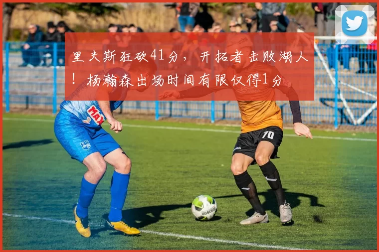 里夫斯狂砍41分，开拓者击败湖人！杨瀚森出场时间有限仅得1分