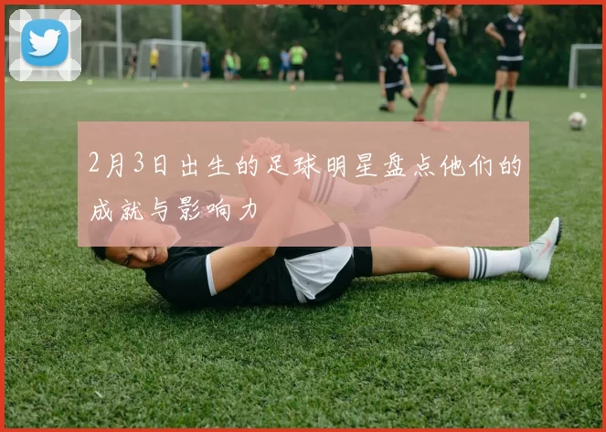 2月3日出生的足球明星盘点他们的成就与影响力