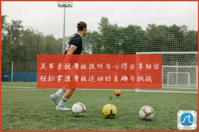吴军亲授滑板技巧与心得分享助你轻松掌握滑板运动的乐趣与挑战