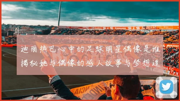 迪丽热巴心中的足球明星偶像是谁揭秘她与偶像的感人故事与梦想追逐