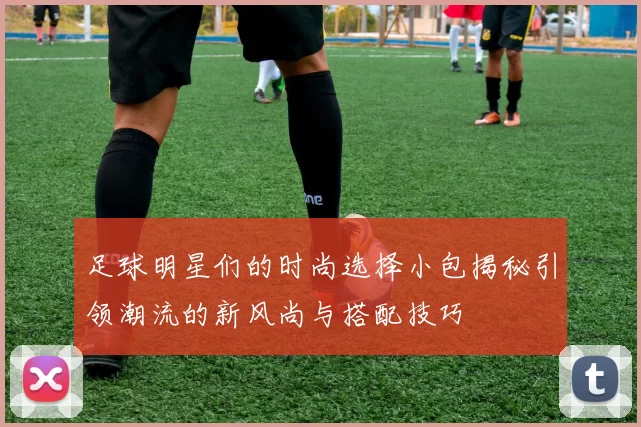足球明星们的时尚选择小包揭秘引领潮流的新风尚与搭配技巧