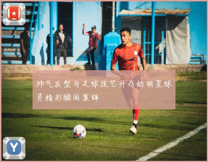 帅气发型与足球技艺并存的明星球员精彩瞬间集锦