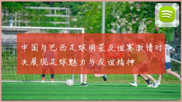 中国与巴西足球明星友谊赛激情对决展现足球魅力与友谊精神
