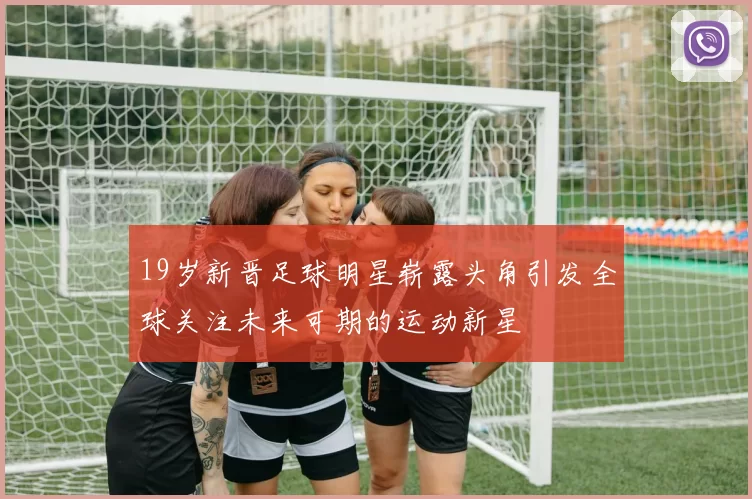 19岁新晋足球明星崭露头角引发全球关注未来可期的运动新星