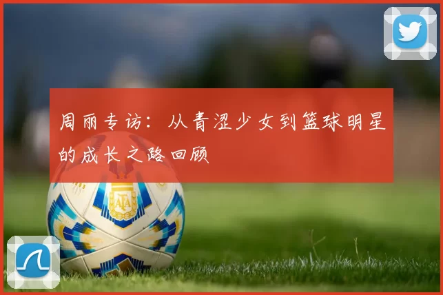 周丽专访：从青涩少女到篮球明星的成长之路回顾