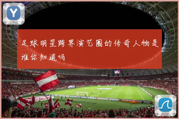 足球明星跨界演艺圈的传奇人物是谁你知道吗