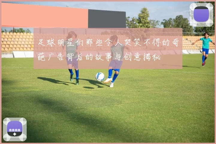 足球明星们那些令人哭笑不得的奇葩广告背后的故事与创意揭秘