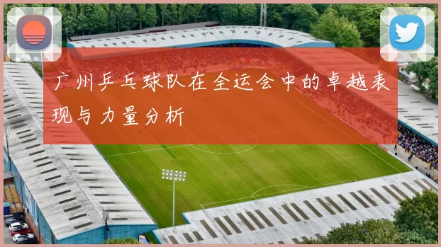 广州乒乓球队在全运会中的卓越表现与力量分析