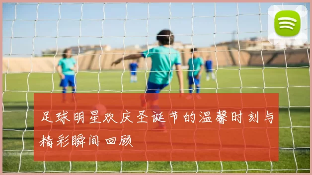 足球明星欢庆圣诞节的温馨时刻与精彩瞬间回顾