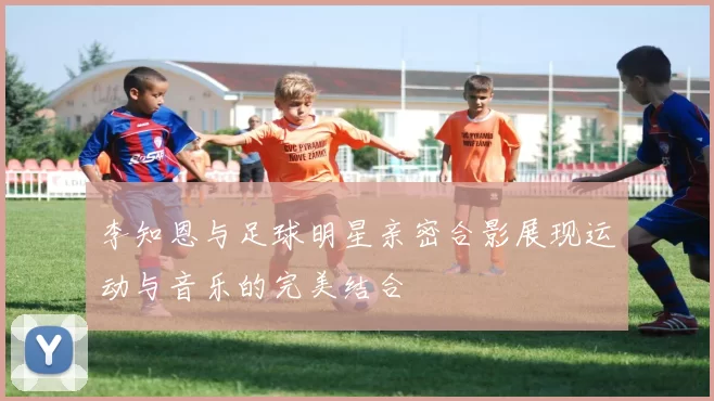 李知恩与足球明星亲密合影展现运动与音乐的完美结合