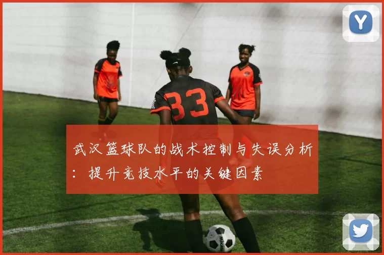 武汉篮球队的战术控制与失误分析：提升竞技水平的关键因素