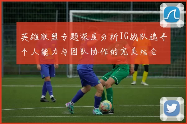 英雄联盟专题深度分析IG战队选手个人能力与团队协作的完美结合