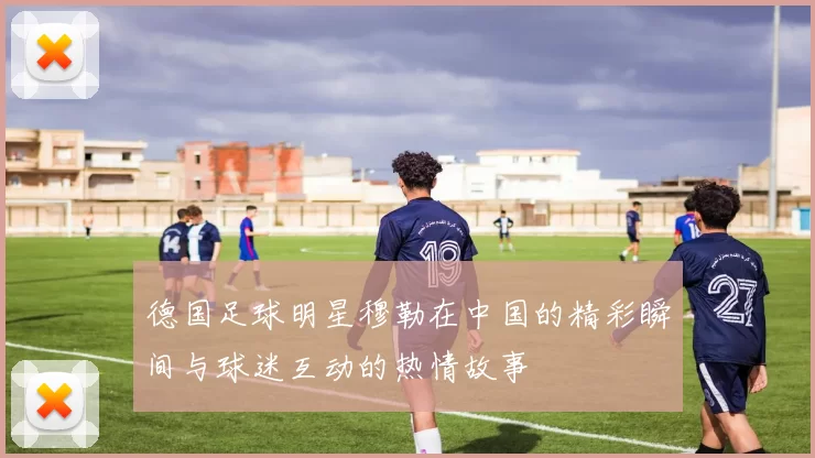 德国足球明星穆勒在中国的精彩瞬间与球迷互动的热情故事