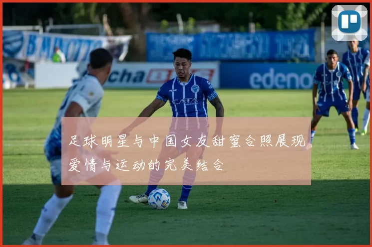 足球明星与中国女友甜蜜合照展现爱情与运动的完美结合