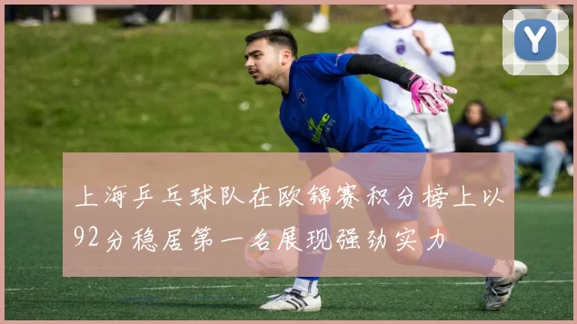上海乒乓球队在欧锦赛积分榜上以92分稳居第一名展现强劲实力