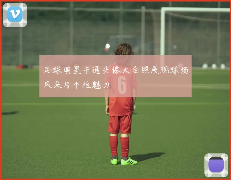 足球明星卡通头像大合照展现球场风采与个性魅力