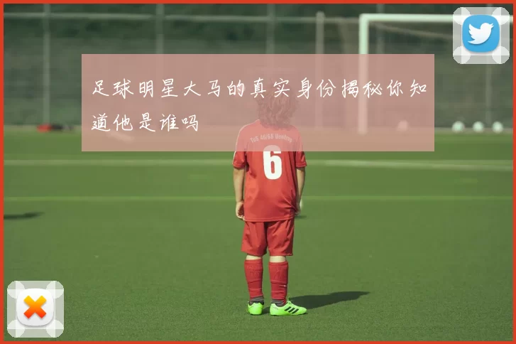 足球明星大马的真实身份揭秘你知道他是谁吗