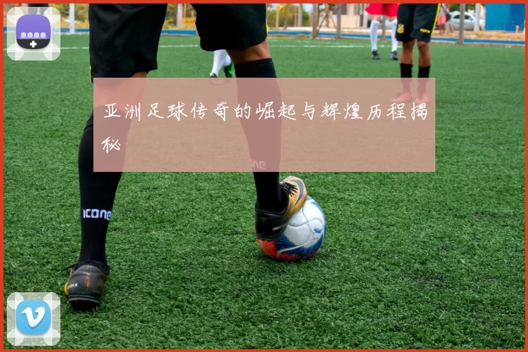 亚洲足球传奇的崛起与辉煌历程揭秘