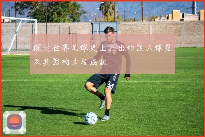 探讨世界足球史上杰出的黑人球星及其影响力与成就