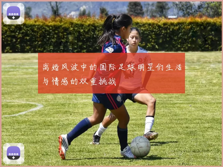 离婚风波中的国际足球明星们生活与情感的双重挑战