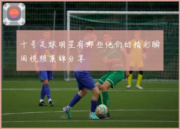十号足球明星有哪些他们的精彩瞬间视频集锦分享
