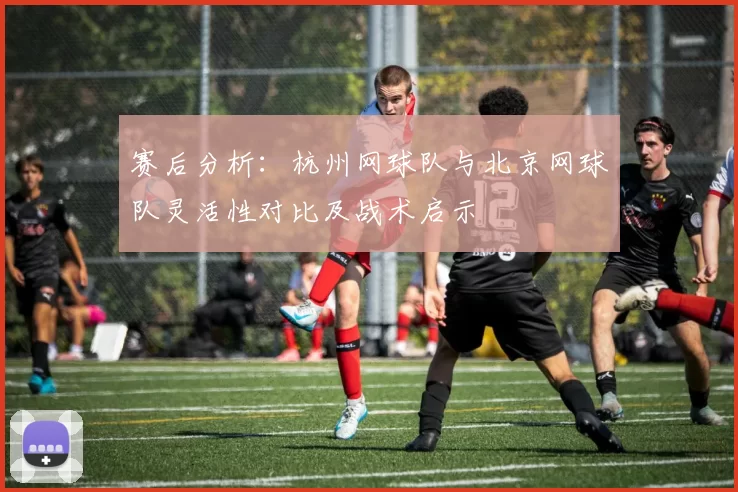 赛后分析：杭州网球队与北京网球队灵活性对比及战术启示