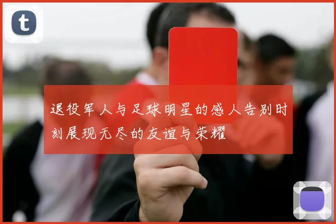 退役军人与足球明星的感人告别时刻展现无尽的友谊与荣耀