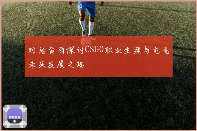 对话黄丽探讨CSGO职业生涯与电竞未来发展之路