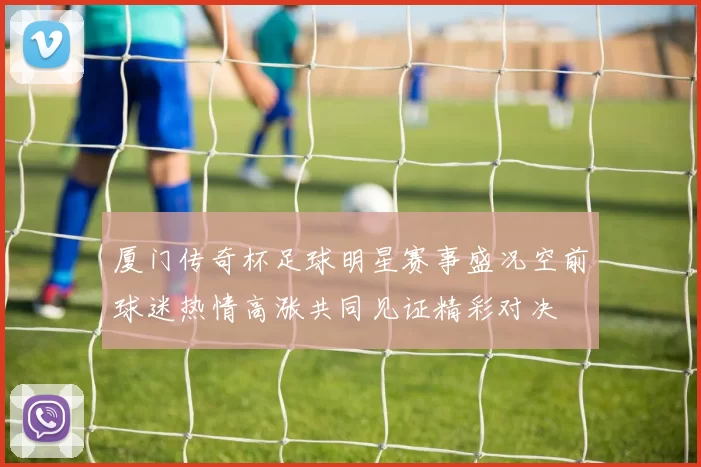 厦门传奇杯足球明星赛事盛况空前球迷热情高涨共同见证精彩对决