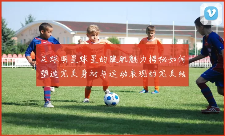 足球明星球星的腹肌魅力揭秘如何塑造完美身材与运动表现的完美结合