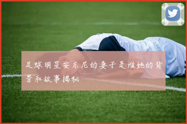 足球明星安东尼的妻子是谁她的背景和故事揭秘
