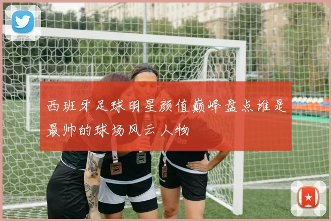 西班牙足球明星颜值巅峰盘点谁是最帅的球场风云人物