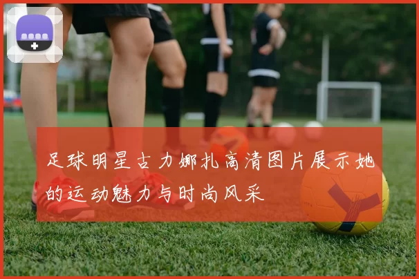 足球明星古力娜扎高清图片展示她的运动魅力与时尚风采