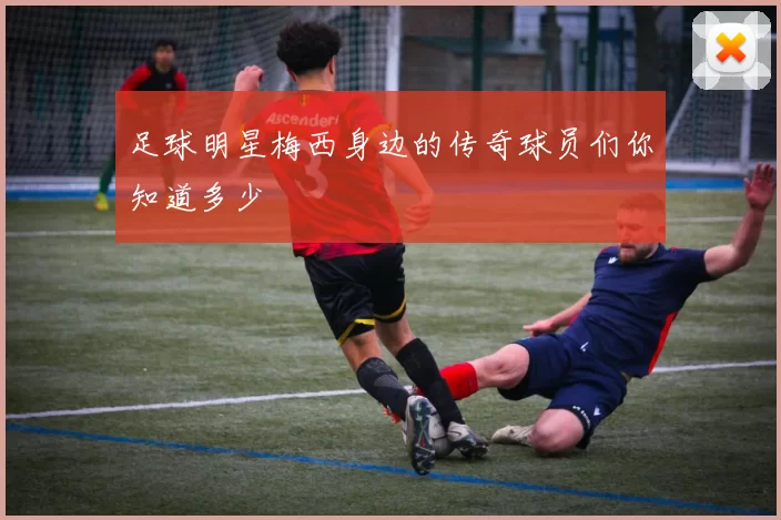 足球明星梅西身边的传奇球员们你知道多少