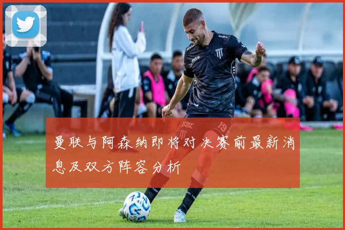 曼联与阿森纳即将对决赛前最新消息及双方阵容分析