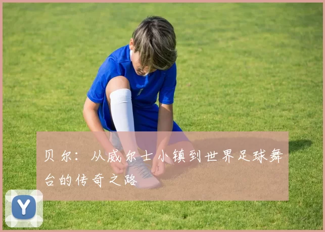 贝尔：从威尔士小镇到世界足球舞台的传奇之路