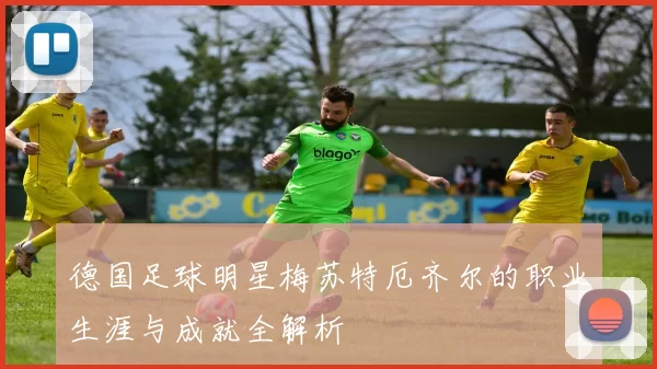 德国足球明星梅苏特厄齐尔的职业生涯与成就全解析