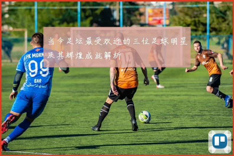 当今足坛最受欢迎的三位足球明星及其辉煌成就解析