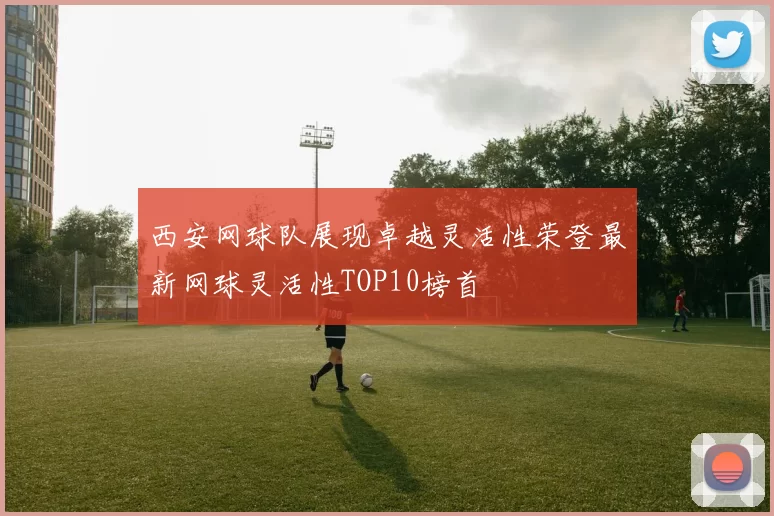 西安网球队展现卓越灵活性荣登最新网球灵活性TOP10榜首
