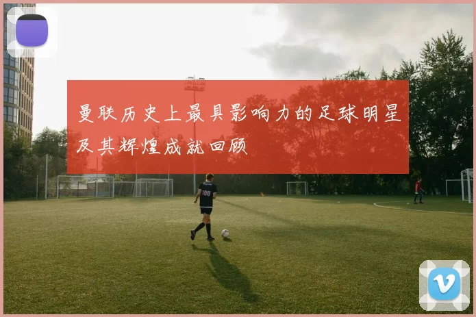 曼联历史上最具影响力的足球明星及其辉煌成就回顾