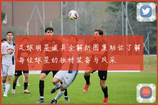 足球明星道具全解析图集助你了解每位球星的独特装备与风采