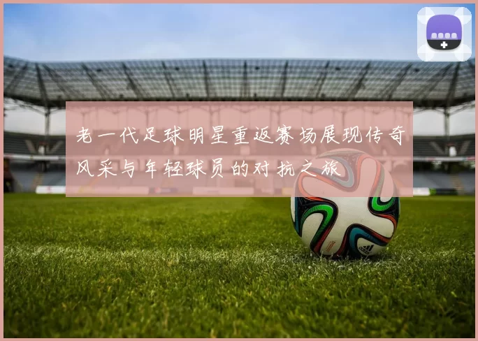 老一代足球明星重返赛场展现传奇风采与年轻球员的对抗之旅