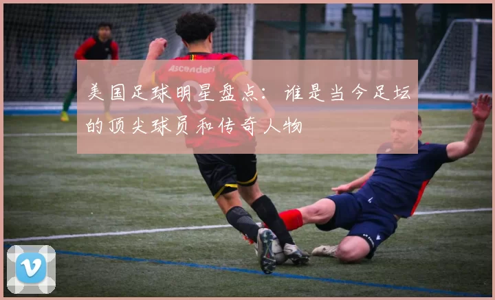 美国足球明星盘点：谁是当今足坛的顶尖球员和传奇人物