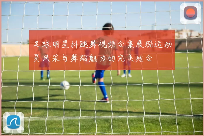 足球明星抖腿舞视频合集展现运动员风采与舞蹈魅力的完美结合